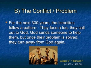 B) The Conflict / ProblemB) The Conflict / Problem
 For the next 300 years, the IsraelitesFor the next 300 years, the Israelites
follow a pattern: They face a foe, they callfollow a pattern: They face a foe, they call
out to God, God sends someone to helpout to God, God sends someone to help
them, but once their problem is solved,them, but once their problem is solved,
they turn away from God again.they turn away from God again.
Judges 3 - 1 Samuel 7
(~1,400 – 1,100 BC)
 