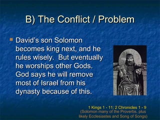 B) The Conflict / ProblemB) The Conflict / Problem
 David’s son SolomonDavid’s son Solomon
becomes king next, and hebecomes king next, and he
rules wisely. But eventuallyrules wisely. But eventually
he worships other Gods.he worships other Gods.
God says he will removeGod says he will remove
most of Israel from hismost of Israel from his
dynasty because of this.dynasty because of this.
1 Kings 1 - 11; 2 Chronicles 1 - 9
(Solomon many of the Proverbs, plus
likely Ecclesiastes and Song of Songs)
 