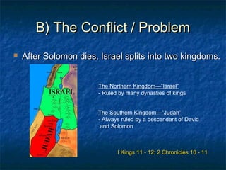 B) The Conflict / ProblemB) The Conflict / Problem
 After Solomon dies, Israel splits into two kingdoms.After Solomon dies, Israel splits into two kingdoms.
The Northern Kingdom—”Israel”
- Ruled by many dynasties of kings
I Kings 11 - 12; 2 Chronicles 10 - 11
The Southern Kingdom—”Judah”
- Always ruled by a descendant of David
and Solomon
 