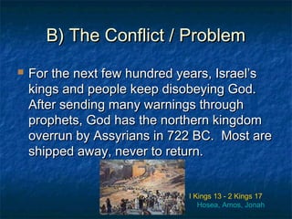 B) The Conflict / ProblemB) The Conflict / Problem
 For the next few hundred years, Israel’sFor the next few hundred years, Israel’s
kings and people keep disobeying God.kings and people keep disobeying God.
After sending many warnings throughAfter sending many warnings through
prophets, God has the northern kingdomprophets, God has the northern kingdom
overrun by Assyrians in 722 BC. Most areoverrun by Assyrians in 722 BC. Most are
shipped away, never to return.shipped away, never to return.
I Kings 13 - 2 Kings 17
Hosea, Amos, Jonah
 