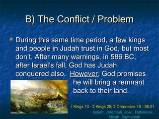 B) The Conflict / ProblemB) The Conflict / Problem
 During this same time period, aDuring this same time period, a fewfew kingskings
and people in Judah trust in God, but mostand people in Judah trust in God, but most
don’t. After many warnings, in 586 BC,don’t. After many warnings, in 586 BC,
after Israel’s fall, God has Judahafter Israel’s fall, God has Judah
conquered also.conquered also. HoweverHowever, God promises, God promises
he will bring a remnanthe will bring a remnant
back to their land.back to their land.
I Kings 13 - 2 Kings 25; 2 Chronicles 10 - 36:21
Isaiah, Jeremiah, Joel , Habakkuk ,
Micah, Zephaniah
 