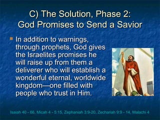 C) The Solution, Phase 2:C) The Solution, Phase 2:
God Promises to Send a SaviorGod Promises to Send a Savior
 In addition to warnings,In addition to warnings,
through prophets, God givesthrough prophets, God gives
the Israelites promises hethe Israelites promises he
will raise up from them awill raise up from them a
deliverer who will establish adeliverer who will establish a
wonderful eternal, worldwidewonderful eternal, worldwide
kingdom—one filled withkingdom—one filled with
people who trust in Him.people who trust in Him.
Isaiah 40 - 66, Micah 4 - 5:15, Zephaniah 3:9-20, Zechariah 9:9 - 14, Malachi 4
 