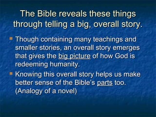The Bible reveals these thingsThe Bible reveals these things
through telling a big, overall story.through telling a big, overall story.
 Though containing many teachings andThough containing many teachings and
smaller stories, an overall story emergessmaller stories, an overall story emerges
that gives thethat gives the big picturebig picture of how God isof how God is
redeeming humanity.redeeming humanity.
 Knowing this overall story helps us makeKnowing this overall story helps us make
better sense of the Bible’sbetter sense of the Bible’s partsparts too.too.
(Analogy of a novel)(Analogy of a novel)
 