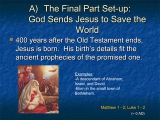 A)A) The Final Part Set-up:The Final Part Set-up:
God Sends Jesus to Save theGod Sends Jesus to Save the
WorldWorld
 400 years after the Old Testament ends,400 years after the Old Testament ends,
Jesus is born. His birth’s details fit theJesus is born. His birth’s details fit the
ancient prophecies of the promised one.ancient prophecies of the promised one.
Examples:
-A descendant of Abraham,
Israel, and David
-Born in the small town of
Bethlehem.
Matthew 1 - 2; Luke 1 - 2
(~ 0 AD)
 
