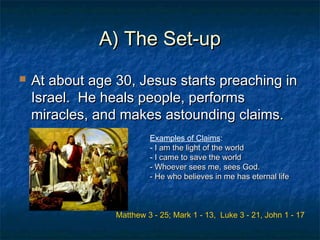 A) The Set-upA) The Set-up
 At about age 30, Jesus starts preaching inAt about age 30, Jesus starts preaching in
Israel. He heals people, performsIsrael. He heals people, performs
miracles, and makes astounding claims.miracles, and makes astounding claims.
Examples of Claims:
- I am the light of the worldI am the light of the world
- I came to save the worldI came to save the world
- Whoever sees me, sees God.- Whoever sees me, sees God.
- He who believes in me has eternal life- He who believes in me has eternal life
Matthew 3 - 25; Mark 1 - 13, Luke 3 - 21, John 1 - 17
 