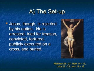 A) The Set-upA) The Set-up
 Jesus, though, is rejectedJesus, though, is rejected
by his nation. He isby his nation. He is
arrested, tried for treason,arrested, tried for treason,
convicted, tortured,convicted, tortured,
publicly executed on apublicly executed on a
cross, and buried.cross, and buried.
Matthew 26 - 27; Mark 14 - 15,
Luke 22 - 23, John 18 - 19
 