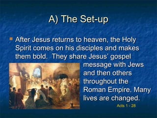 A) The Set-upA) The Set-up
 After Jesus returns to heaven, the HolyAfter Jesus returns to heaven, the Holy
Spirit comes on his disciples and makesSpirit comes on his disciples and makes
them bold. They share Jesus’ gospelthem bold. They share Jesus’ gospel
Acts 1 - 28
message with Jewsmessage with Jews
and then othersand then others
throughout thethroughout the
Roman Empire. ManyRoman Empire. Many
lives are changed.lives are changed.
 