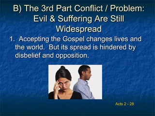 B) The 3rd Part Conflict / Problem:B) The 3rd Part Conflict / Problem:
Evil & Suffering Are StillEvil & Suffering Are Still
WidespreadWidespread
1. Accepting the Gospel changes lives and1. Accepting the Gospel changes lives and
the world. But its spread is hindered bythe world. But its spread is hindered by
disbelief and opposition.disbelief and opposition.
Acts 2 - 28
 
