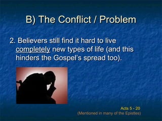 B) The Conflict / ProblemB) The Conflict / Problem
2. Believers still find it hard to live2. Believers still find it hard to live
completelycompletely new types of life (and thisnew types of life (and this
hinders the Gospel’s spread too).hinders the Gospel’s spread too).
Acts 5 - 20
(Mentioned in many of the Epistles)
 