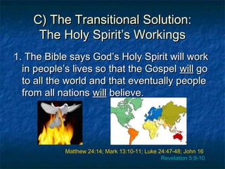 C) The Transitional Solution:C) The Transitional Solution:
The Holy Spirit’s WorkingsThe Holy Spirit’s Workings
1. The Bible says God’s Holy Spirit will work1. The Bible says God’s Holy Spirit will work
in people’s lives so that the Gospelin people’s lives so that the Gospel willwill gogo
to all the world and that eventually peopleto all the world and that eventually people
from all nationsfrom all nations willwill believe.believe.
Matthew 24:14; Mark 13:10-11; Luke 24:47-48; John 16
Revelation 5:9-10
 