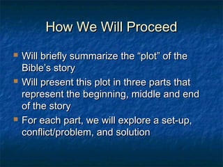 How We Will ProceedHow We Will Proceed
 Will briefly summarize the “plot” of theWill briefly summarize the “plot” of the
Bible’s storyBible’s story
 Will present this plot in three parts thatWill present this plot in three parts that
represent the beginning, middle and endrepresent the beginning, middle and end
of the storyof the story
 For each part, we will explore a set-up,For each part, we will explore a set-up,
conflict/problem, and solutionconflict/problem, and solution
 