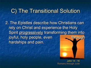 C) The Transitional SolutionC) The Transitional Solution
2. The Epistles describe how Christians can2. The Epistles describe how Christians can
rely on Christ and experience the Holyrely on Christ and experience the Holy
SpiritSpirit progressivelyprogressively transforming them intotransforming them into
joyful, holy people, evenjoyful, holy people, even throughthrough
hardships and pain.hardships and pain.
John 14 - 16
Romans through Jude
2. The Epistles describe how Christians can2. The Epistles describe how Christians can
rely on Christ and experience the Holyrely on Christ and experience the Holy
SpiritSpirit progressivelyprogressively transforming them intotransforming them into
joyful, holy people, evenjoyful, holy people, even throughthrough
hardships and pain.hardships and pain.
 