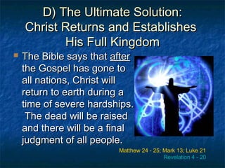 D) The Ultimate Solution:D) The Ultimate Solution:
Christ Returns and EstablishesChrist Returns and Establishes
His Full KingdomHis Full Kingdom
 The Bible says thatThe Bible says that afterafter
the Gospel has gone tothe Gospel has gone to
all nations, Christ willall nations, Christ will
return to earth during areturn to earth during a
time of severe hardships.time of severe hardships.
The dead will be raisedThe dead will be raised
and there will be a finaland there will be a final
judgment of all people.judgment of all people.
Matthew 24 - 25; Mark 13; Luke 21
Revelation 4 - 20
 