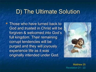 D) The Ultimate SolutionD) The Ultimate Solution
 Those who have turned back toThose who have turned back to
God and trusted in Christ will beGod and trusted in Christ will be
forgiven & welcomed into God’sforgiven & welcomed into God’s
full kingdom. Their remainingfull kingdom. Their remaining
corrupt tendencies will becorrupt tendencies will be
purged and they will joyouslypurged and they will joyously
experience life as it wasexperience life as it was
originally intended under God.originally intended under God.
Matthew 25
Revelation 21 - 22
 