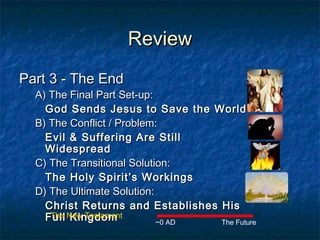 ReviewReview
Part 3 - The EndPart 3 - The End
A) The Final Part Set-up:A) The Final Part Set-up:
God Sends Jesus to Save the WorldGod Sends Jesus to Save the World
B) The Conflict / Problem:B) The Conflict / Problem:
Evil & Suffering Are StillEvil & Suffering Are Still
WidespreadWidespread
C) The Transitional Solution:C) The Transitional Solution:
The Holy Spirit’s WorkingsThe Holy Spirit’s Workings
D) The Ultimate Solution:D) The Ultimate Solution:
Christ Returns and Establishes HisChrist Returns and Establishes His
Full KingdomFull Kingdom The Future~0 AD
The New Testament
 