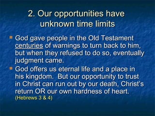 2. Our opportunities have2. Our opportunities have
unknown time limitsunknown time limits
 God gave people in the Old TestamentGod gave people in the Old Testament
centuriescenturies of warnings to turn back to him,of warnings to turn back to him,
but when they refused to do so, eventuallybut when they refused to do so, eventually
judgment came.judgment came.
 God offers us eternal life and a place inGod offers us eternal life and a place in
his kingdom. But our opportunity to trusthis kingdom. But our opportunity to trust
in Christ can run out by our death, Christ’sin Christ can run out by our death, Christ’s
return OR our own hardness of heart.return OR our own hardness of heart.
(Hebrews 3 & 4)(Hebrews 3 & 4)
 