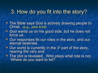 3. How do you fit into the story?3. How do you fit into the story?
 The Bible says God is actively drawing people toThe Bible says God is actively drawing people to
Christ.Christ. (e.g., John 6:44)(e.g., John 6:44)
 God wants us on his good side, but he does notGod wants us on his good side, but he does not
force us.force us.
 Our responses fix our roles in the story, and ourOur responses fix our roles in the story, and our
eternal destinies.eternal destinies.
 Our world is currently in the 3Our world is currently in the 3rdrd
part of the story,part of the story,
nearing the very end.nearing the very end.
 The plot is revealed. Who plays what role is not.The plot is revealed. Who plays what role is not.
Where do you want to be?Where do you want to be?
 
