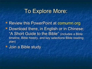 To Explore More:To Explore More:
 Review this PowerPoint atReview this PowerPoint at comumn.orgcomumn.org
 Download there, in English or in Chinese:Download there, in English or in Chinese:
“A Short Guide to the Bible”“A Short Guide to the Bible” (includes a Bible(includes a Bible
timeline, Bible history, and key selections Bible readingtimeline, Bible history, and key selections Bible reading
plan)plan)
 Join a Bible studyJoin a Bible study
 