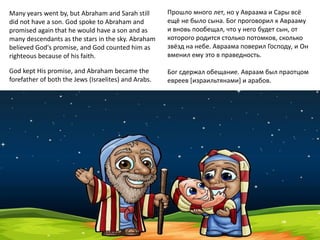 Many years went by, but Abraham and Sarah still
did not have a son. God spoke to Abraham and
promised again that he would have a son and as
many descendants as the stars in the sky. Abraham
believed God's promise, and God counted him as
righteous because of his faith.
God kept His promise, and Abraham became the
forefather of both the Jews (Israelites) and Arabs.
Прошло много лет, но у Авраама и Сары всё
ещё не было сына. Бог проговорил к Аврааму
и вновь пообещал, что у него будет сын, от
которого родится столько потомков, сколько
звёзд на небе. Авраама поверил Господу, и Он
вменил ему это в праведность.
Бог сдержал обещание. Авраам был праотцом
евреев [израильтянами] и арабов.
 