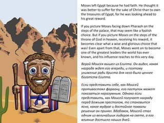 Moses left Egypt because he had faith. He thought it
was better to suffer for the sake of Christ than to own
the treasures of Egypt, for he was looking ahead to
his great reward.
If you picture Moses facing down Pharaoh on the
steps of the palace, that may seem like a foolish
choice. But if you picture Moses on the steps of the
throne of God in heaven, receiving his reward, it
becomes clear what a wise and glorious choice that
was! Even apart from that, Moses went on to become
one of the greatest leaders the world has ever
known, and his influence reaches to this very day.
Верой Моисея вышел из Египта. Он видел, какая
награда ждет его впереди, и поэтому
унижение ради Христа для него было ценнее
богатств Египта.
Если представить себе, как Моисей
противостоял фараону, его поступок может
показаться неразумным. Однако если
представить, как Моисей получает награду
перед Божьим престолом, то становится
ясно, какое мудрое и достойное похвалы
решение он принял. Вдобавок, Моисей стал
одним из величайших лидеров на свете, а его
влияние достигло наших дней.
 