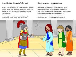 Jesus Heals a Centurion’s Servant
When Jesus returned to Capernaum, a Roman
officer came and pleaded with him, “Lord, my
young servant lies in bed, paralyzed and in
terrible pain.”
Jesus said, “I will come and heal him.”
Иисус исцеляет слугу сотника
Когда Иисус пришел в Капернаум, к Нему
подошел сотник и попросил о помощи. –
 Господин, – сказал он, – мой слуга лежит дома
парализованный и ужасно мучается.
Иисус сказал: –  Я приду и исцелю его.
 