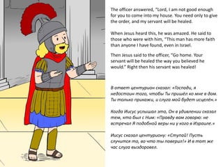 The officer answered, “Lord, I am not good enough
for you to come into my house. You need only to give
the order, and my servant will be healed.
When Jesus heard this, he was amazed. He said to
those who were with him, “This man has more faith
than anyone I have found, even in Israel.
Then Jesus said to the officer, “Go home. Your
servant will be healed the way you believed he
would.” Right then his servant was healed!
В ответ центурион сказал: «Господи, я
недостоин того, чтобы Ты пришёл ко мне в дом.
Ты только прикажи, и слуга мой будет исцелён.»
Когда Иисус услышал это, Он в удивлении сказал
тем, кто был с Ним: «Правду вам говорю: не
встречал Я подобной веры ни у кого в Израиле.»
Иисус сказал центуриону: «Ступай! Пусть
случится то, во что ты поверил!» И в тот же
час слуга выздоровел.
 