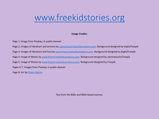 www.freekidstories.org
Image Credits:
Page 1: Image from Pixabay; in public domain
Page 2: Images of Abraham and animals by www.freechristianillusrations.com. Background designed by brgfx/Freepik
Page 3: Images of Abraham and Sara by www.freechristianillustrations.com. Background designed by brgfx/Freepik
Page 4: Image of Moses by www.freechristianillustrations.com. Background designed by vectorpouch/Freepik
Page 5: Image of Moses by www.freechristianillustrations.com. Background designed by Freepik
Pages 6-7: Images from Pixabay; in public domain
Page 8: Art by Didier Martin
Text from the Bible and Bible-based sources.
 