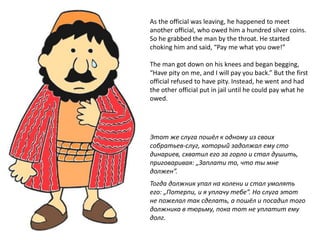 As the official was leaving, he happened to meet
another official, who owed him a hundred silver coins.
So he grabbed the man by the throat. He started
choking him and said, “Pay me what you owe!”
The man got down on his knees and began begging,
“Have pity on me, and I will pay you back.” But the first
official refused to have pity. Instead, he went and had
the other official put in jail until he could pay what he
owed.
Этот же слуга пошёл к одному из своих
собратьев-слуг, который задолжал ему сто
динариев, схватил его за горло и стал душить,
приговаривая: „Заплати то, что ты мне
должен”.
Тогда должник упал на колени и стал умолять
его: „Потерпи, и я уплачу тебе”. Но слуга этот
не пожелал так сделать, а пошёл и посадил того
должника в тюрьму, пока тот не уплатит ему
долг.
 