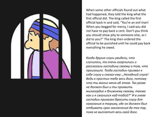 When some other officials found out what
had happened, they told the king what the
first official did. The king called the first
official back in and said, “You’re an evil man!
When you begged for mercy, I said you did
not have to pay back a cent. Don’t you think
you should show pity to someone else, as I
did to you?” The king then ordered the
official to be punished until he could pay back
everything he owed.
Когда другие слуги увидели, что
случилось, то очень огорчились и
рассказали господину своему о том, что
произошло. Тогда господин призвал к
себе слугу и сказал ему: „Негодный слуга!
Ведь я простил тебе весь долг, потому
что ты молил меня об этом. Так разве
не должен был и ты проявить
милосердие к ближнему своему, также
как и я сжалился над тобой?” И в гневе
господин приказал бросить слугу для
наказания в тюрьму, где он должен был
отбывать срок заключения до тех пор,
пока не выплатит весь свой долг.
 