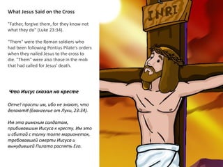 What Jesus Said on the Cross
"Father, forgive them, for they know not
what they do" (Luke 23:34).
"Them" were the Roman soldiers who
had been following Pontius Pilate's orders
when they nailed Jesus to the cross to
die. "Them" were also those in the mob
that had called for Jesus' death.
Что Иисус сказал на кресте
Отче! прости им, ибо не знают, что
делаютИ (Евангелие от Луки, 23:34).
Им это римским солдатам,
прибивавшим Иисуса к кресту. Им это
и сбитой с толку толпе марионеток,
требовавшей смерти Иисуса и
вынудившей Пилата распять Его.
 