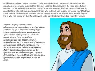 In asking His Father to forgive those who had turned on Him and those who had carried out His
execution, Jesus actually spoke in their defense, and in so doing proved in the most powerful way
possible that He believed what He had taught: "Love your enemies, bless those who curse you, do
good to those who hate you, and pray for those who spitefully use you and persecute you" (Matthew
5:44). Despite the shame and pain the Romans heaped on Jesus, He forgave them. He also forgave
those who had turned on Him. Now He wants us to have that much love, that much forgiveness.
Умоляя Отца простить людей,
обратившихся против Него, а заодно и своих
палачей, Иисус выступил в их защиту, и
таким образом доказал, что как никто
другой верен Своему учению: ЗЛюбите
врагов ваших, благословляйте
проклинающих вас, благотворите
ненавидящим вас и молитесь за обижающих
вас и гонящих васИ (от Матфея, 5:44).
Несмотря на позор и боль, причиненные
Иисусу римлянами, Он простил их. Он
простил также и обратившуюся против
Него толпу. И теперь Он хочет, чтобы и мы
проявляли любовь и прощение в той же
мере.
 