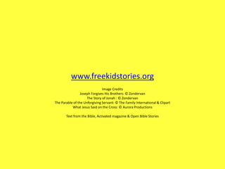 www.freekidstories.org
Image Credits
Joseph Forgives His Brothers: © Zondervan
The Story of Jonah : © Zondervan
The Parable of the Unforgiving Servant: © The Family International & Clipart
What Jesus Said on the Cross: © Aurora Productions
Text from the Bible, Activated magazine & Open Bible Stories
 