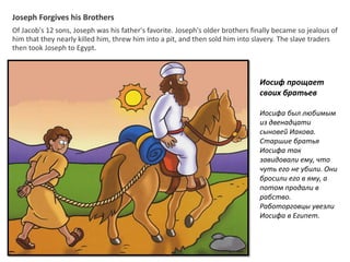 Joseph Forgives his Brothers
Of Jacob's 12 sons, Joseph was his father's favorite. Joseph's older brothers finally became so jealous of
him that they nearly killed him, threw him into a pit, and then sold him into slavery. The slave traders
then took Joseph to Egypt.
Иосиф прощает
своих братьев
Иосифа был любимым
из двенадцати
сыновей Иакова.
Старшие братья
Иосифа так
завидовали ему, что
чуть его не убили. Они
бросили его в яму, а
потом продали в
рабство.
Работорговцы увезли
Иосифа в Египет.
 