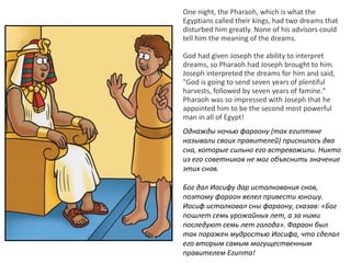 One night, the Pharaoh, which is what the
Egyptians called their kings, had two dreams that
disturbed him greatly. None of his advisors could
tell him the meaning of the dreams.
God had given Joseph the ability to interpret
dreams, so Pharaoh had Joseph brought to him.
Joseph interpreted the dreams for him and said,
"God is going to send seven years of plentiful
harvests, followed by seven years of famine."
Pharaoh was so impressed with Joseph that he
appointed him to be the second most powerful
man in all of Egypt!
Однажды ночью фараону (так египтяне
называли своих правителей) приснилось два
сна, которые сильно его встревожили. Никто
из его советников не мог объяснить значение
этих снов.
Бог дал Иосифу дар истолкования снов,
поэтому фараон велел привести юношу.
Иосиф истолковал сны фараону, сказав: «Бог
пошлет семь урожайных лет, а за ними
последуют семь лет голода». Фараон был
так поражен мудростью Иосифа, что сделал
его вторым самым могущественным
правителем Египта!
 