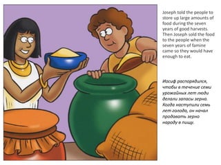Joseph told the people to
store up large amounts of
food during the seven
years of good harvests.
Then Joseph sold the food
to the people when the
seven years of famine
came so they would have
enough to eat.
Иосиф распорядился,
чтобы в течение семи
урожайных лет люди
делали запасы зерна.
Когда наступили семь
лет голода, он начал
продавать зерно
народу в пищу.
 