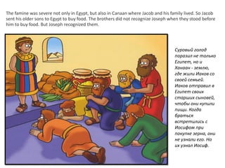 The famine was severe not only in Egypt, but also in Canaan where Jacob and his family lived. So Jacob
sent his older sons to Egypt to buy food. The brothers did not recognize Joseph when they stood before
him to buy food. But Joseph recognized them.
Суровый голод
поразил не только
Египет, но и
Ханаан - землю,
где жили Иаков со
своей семьей.
Иаков отправил в
Египет своих
старших сыновей,
чтобы они купили
пищи. Когда
браться
встретились с
Иосифом при
покупке зерна, они
не узнали его. Но
их узнал Иосиф.
 