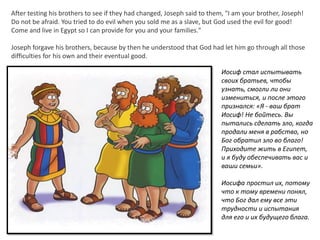 After testing his brothers to see if they had changed, Joseph said to them, "I am your brother, Joseph!
Do not be afraid. You tried to do evil when you sold me as a slave, but God used the evil for good!
Come and live in Egypt so I can provide for you and your families."
Joseph forgave his brothers, because by then he understood that God had let him go through all those
difficulties for his own and their eventual good.
Иосиф стал испытывать
своих братьев, чтобы
узнать, смогли ли они
измениться, и после этого
признался: «Я - ваш брат
Иосиф! Не бойтесь. Вы
пытались сделать зло, когда
продали меня в рабство, но
Бог обратил зло во благо!
Приходите жить в Египет,
и я буду обеспечивать вас и
ваши семьи».
Иосифа простил их, потому
что к тому времени понял,
что Бог дал ему все эти
трудности и испытания
для его и их будущего блага.
 