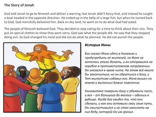 The Story of Jonah
God told Jonah to go to Nineveh and deliver a warning; but Jonah didn’t fancy that, and instead he caught
a boat headed in the opposite direction. He ended up in the belly of a large fish, but when he turned back
to God, God mercifully delivered him. Back on dry land, he went on to do what God had asked.
The people of Nineveh believed God. They decided to stop eating for a time to think about their sins. They
put on special clothes to show they were sorry. God saw what the people did. He saw that they stopped
doing evil. So God changed his mind and did not do what he planned. He did not punish the people.
История Ионы
Бог сказал Иона идти в Ниневию и
предупредить её жителей, но Ионе не
хотелось этого делать, и он отправился на
корабле в противоположном направлении.
Он оказался в чреве кита. На этом всё могло
бы закончиться, но он обратился к Богу, и
Тот милостиво избавил его. Иона вышел на
землю и выполнил Божье повеление.
Ниневитяне поверили Богу и объявили пост,
и все – от большого до малого – оделись в
рубище. Когда Бог увидел то, что они
сделали, и как они оставили свои злые пути,
Он смилостивился и не стал насылать на
них беду, которой Он им грозил.
 