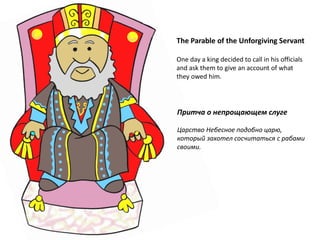 The Parable of the Unforgiving Servant
One day a king decided to call in his officials
and ask them to give an account of what
they owed him.
Притча о непрощающем слуге
Царство Небесное подобно царю,
который захотел сосчитаться с рабами
своими.
 