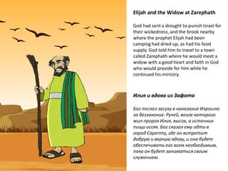 Elijah and the Widow at Zarephath
God had sent a drought to punish Israel for
their wickedness, and the brook nearby
where the prophet Elijah had been
camping had dried up, as had his food
supply. God told him to travel to a town
called Zarephath where he would meet a
widow with a good heart and faith in God
who would provide for him while he
continued his ministry.
Илия и вдова из Зафата
Бог послал засуху в наказание Израилю
за беззаконие. Ручей, возле которого
жил пророк Илия, высох, а источник
пищи иссяк. Бог сказал ему идти в
город Сарепту, где он встретит
добрую и верную вдову, и она будет
обеспечивать его всем необходимым,
пока он будет заниматься своим
служением.
 