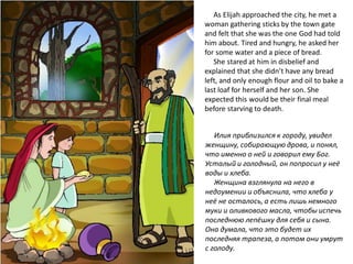 As Elijah approached the city, he met a
woman gathering sticks by the town gate
and felt that she was the one God had told
him about. Tired and hungry, he asked her
for some water and a piece of bread.
She stared at him in disbelief and
explained that she didn’t have any bread
left, and only enough flour and oil to bake a
last loaf for herself and her son. She
expected this would be their final meal
before starving to death.
Илия приблизился к городу, увидел
женщину, собирающую дрова, и понял,
что именно о ней и говорил ему Бог.
Усталый и голодный, он попросил у неё
воды и хлеба.
Женщина взглянула на него в
недоумении и объяснила, что хлеба у
неё не осталось, а есть лишь немного
муки и оливкового масла, чтобы испечь
последнюю лепёшку для себя и сына.
Она думала, что это будет их
последняя трапеза, а потом они умрут
с голоду.
 