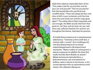 Elijah then asked an impossible favor of her:
“First, bake a loaf for me and then one for
your son and yourself.” Then he assured her
that God would bless this sacrificial and
unselfish deed: “There will always be flour and
olive oil left in your containers until the time
when the Lord sends rain and the crops grow
again!” The widow did as Elijah requested, and
sure enough, the Bible records that from that
point on, her flour and oil never ran out, and
there was sufficient food for her and her son
throughout the famine. God kept His promise.
И тогда Илия попросил её о невозможном
одолжении: “Сначала испеки хлеб мне, а
потом себе с сыном”. И он пообещал ей,
что Бог благословит её за такой
самоотверженный и бескорыстный
поступок: “Мука в кадке не истощится, и
масло в кувшине не убудет до того дня,
когда Господь даст дождь на землю”.
Вдова выполнила просьбу Илии, и
действительно, как описывается в
Библии, мука и масло не кончались, и ей с
сыном хватало еды на протяжении всей
засухи. Бог сдержал обещание.
 