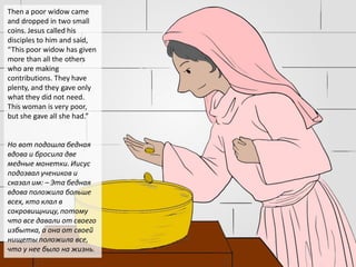 Then a poor widow came
and dropped in two small
coins. Jesus called his
disciples to him and said,
“This poor widow has given
more than all the others
who are making
contributions. They have
plenty, and they gave only
what they did not need.
This woman is very poor,
but she gave all she had.”
Но вот подошла бедная
вдова и бросила две
медные монетки. Иисус
подозвал учеников и
сказал им: – Эта бедная
вдова положила больше
всех, кто клал в
сокровищницу,потому
что все давали от своего
избытка, а она от своей
нищеты положила все,
что у нее было на жизнь.
 