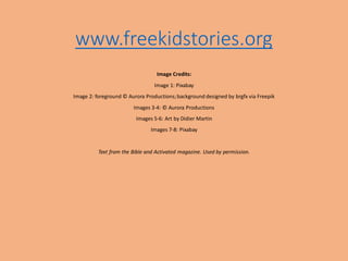 www.freekidstories.org
Image Credits:
Image 1: Pixabay
Image 2: foreground © Aurora Productions;background designed by brgfx via Freepik
Images 3-4: © Aurora Productions
Images 5-6: Art by Didier Martin
Images 7-8: Pixabay
Text from the Bible and Activated magazine. Used by permission.
 