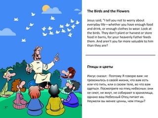 The Birds and the Flowers
Jesus said, “I tell you not to worry about
everyday life—whether you have enough food
and drink, or enough clothes to wear. Look at
the birds. They don’t plant or harvest or store
food in barns, for your heavenly Father feeds
them. And aren’t you far more valuable to him
than they are?
Птицы и цветы
Иисус сказал: Поэтому Я говорю вам: не
тревожьтесь о своей жизни, что вам есть
или что пить, или о своем теле, во что вам
одеться. Посмотрите на птиц небесных: они
не сеют, не жнут, не собирают в хранилища,
однако ваш Небесный Отец питает их.
Неужели вы менее ценны, чем птицы?
 