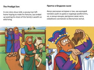 The Prodigal Son
In one story Jesus told, a young man left
home hoping to make his fortune, but ended
up wasting his share of the family's wealth on
wild living.
Притча о блудном сыне
Иисус рассказал историю о том, как молодой
человек ушёл из дома в надежде разбогатеть,
но, в конце концов, растратил свою часть
семейного состояния на беспутное житьё.
 
