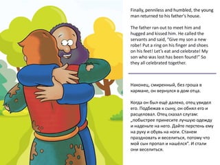 Finally, penniless and humbled, the young
man returned to his father's house.
The father ran out to meet him and
hugged and kissed him. He called the
servants and said, “Give my son a new
robe! Put a ring on his finger and shoes
on his feet! Let’s eat and celebrate! My
son who was lost has been found!” So
they all celebrated together.
Наконец, смиренный, без гроша в
кармане, он вернулся в дом отца.
Когда он был ещё далеко, отец увидел
его. Подбежав к сыну, он обнял его и
расцеловал. Отец сказал слугам:
„побыстрее принесите лучшую одежду
и наденьте на него. Дайте перстень ему
на руку и обувь на ноги. Станем
праздновать и веселиться, потому что
мой сын пропал и нашёлся”. И стали
они веселиться.
 