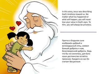In this story, Jesus was describing
God's kindness toward us. No
matter what has happened or
what will happen, you will never
lose your value in God’s eyes. To
Him, you will always be priceless.
Притча о блудном сыне
изображён добрый и
великодушный отец, символ
Божьей доброты к нам,
безоговорочной доброты. Ведь
что бы ни случилось, для Бога
наше достоинство остаётся
прежним. Каждого из нас Он
считает бесценным.
 