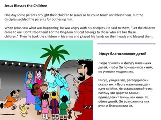 Jesus Blesses the Children
One day some parents brought their children to Jesus so he could touch and bless them. But the
disciples scolded the parents for bothering him.
When Jesus saw what was happening, he was angry with his disciples. He said to them, “Let the children
come to me. Don’t stop them! For the Kingdom of God belongs to those who are like these
children.” Then he took the children in his arms and placed his hands on their heads and blessed them.
Иисус благословляет детей
Люди привели к Иисусу маленьких
детей, чтобы Он прикоснулся к ним,
но ученики укоряли их.
Иисус, увидев это, рассердился и
сказал им: «Пусть маленькие дети
идут ко Мне. Не останавливайте их,
потому что Царство Божье
принадлежит таким, как они». И,
обняв детей, Он возложил на них
руки и благословил их.
 
