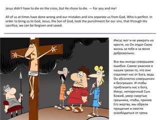 Jesus didn't have to die on the cross, but He chose to die. — For you and me!
All of us at times have done wrong and our mistakes and sins separate us from God, Who is perfect. In
order to bring us to God, Jesus, the Son of God, took the punishment for our sins, that through His
sacrifice, we can be forgiven and saved.
Иисус мог и не умирать на
кресте, но Он отдал Свою
жизнь за тебя и за меня
добровольно.
Все мы иногда совершаем
ошибки. Самое ужасное в
наших грехах то, что они
отдаляют нас от Бога, ведь
Он абсолютно совершенен
и безгрешен. И чтобы
приблизить нас к Богу,
Иисус, непорочный Сын
Божий, умер смертью
грешника, чтобы, приняв
Его жертву, мы обрели
прощение и смогли
освободиться от греха.
 